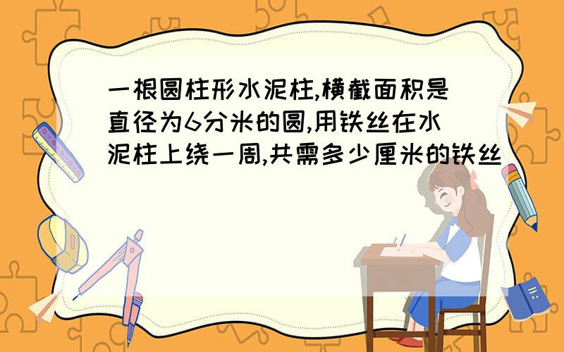 一根圆柱形水泥柱,横截面积是直径为6分米的圆,用铁丝在水泥柱上绕一周,共需多少厘米的铁丝