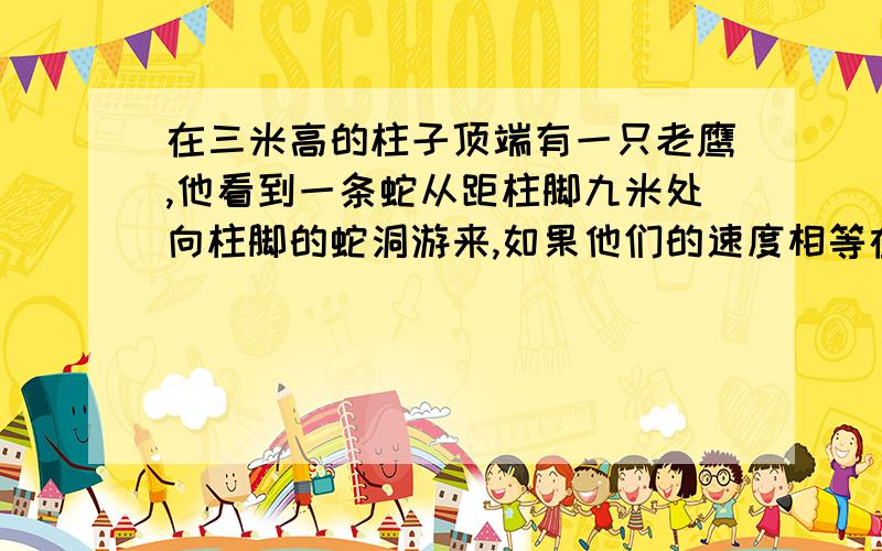 在三米高的柱子顶端有一只老鹰,他看到一条蛇从距柱脚九米处向柱脚的蛇洞游来,如果他们的速度相等在三米高的柱子顶端有一只老鹰,他看到一条蛇从距柱脚九米处向柱脚的蛇洞游来,老鹰立