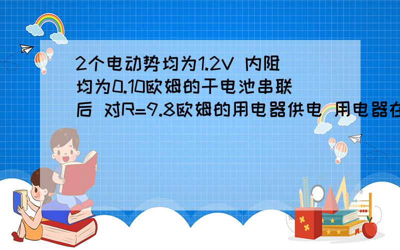 2个电动势均为1.2V 内阻均为0.10欧姆的干电池串联后 对R=9.8欧姆的用电器供电 用电器在5分钟内消耗的电能?