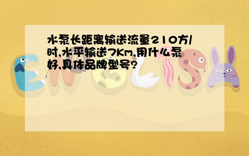 水泵长距离输送流量210方/时,水平输送7Km,用什么泵好,具体品牌型号?