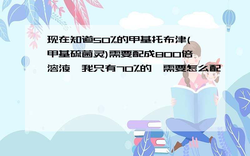 现在知道50%的甲基托布津(甲基硫菌灵)需要配成800倍溶液,我只有70%的,需要怎么配