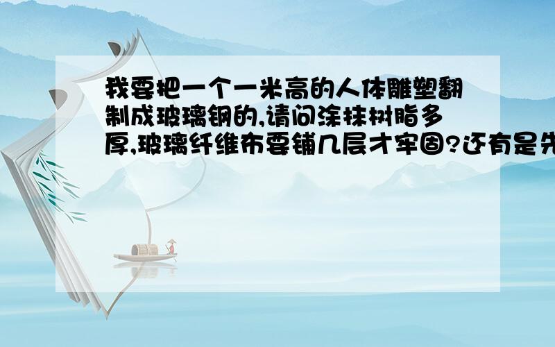 我要把一个一米高的人体雕塑翻制成玻璃钢的,请问涂抹树脂多厚,玻璃纤维布要铺几层才牢固?还有是先合模涂树脂胶衣,还是先在每一块阴模里面涂好待干再合模,本人是第一次翻制玻璃钢