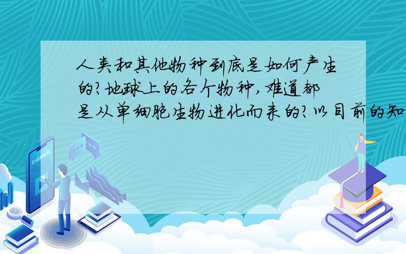 人类和其他物种到底是如何产生的?地球上的各个物种,难道都是从单细胞生物进化而来的?以目前的知识来看这个观点 显得很惨白无力..如果是被设计制造的?造物主是谁?