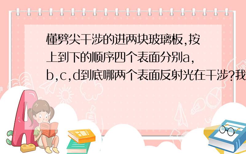 懂劈尖干涉的进两块玻璃板,按上到下的顺序四个表面分别a,b,c,d到底哪两个表面反射光在干涉?我看得这本书貌似在说a,c面,但是a,c面都有半波损失,最后光程差不会有λ/2啊?懂的来说,说清楚那a,