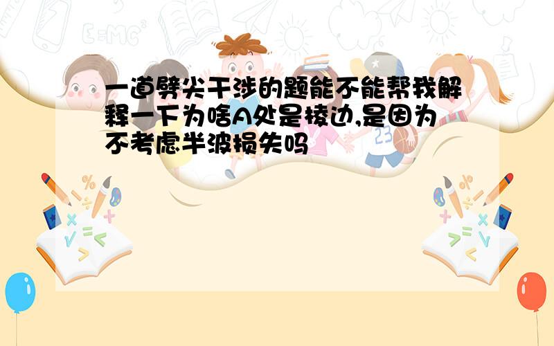 一道劈尖干涉的题能不能帮我解释一下为啥A处是棱边,是因为不考虑半波损失吗