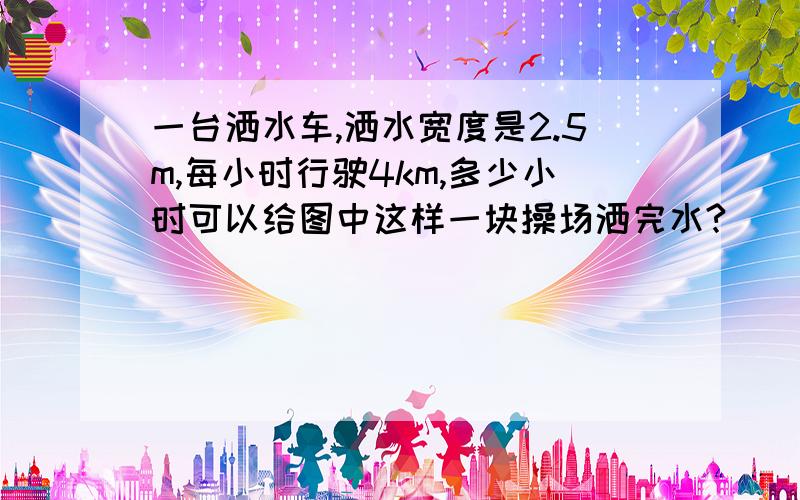 一台洒水车,洒水宽度是2.5m,每小时行驶4km,多少小时可以给图中这样一块操场洒完水?