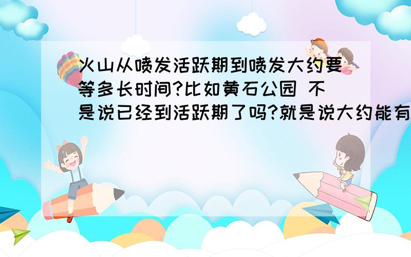 火山从喷发活跃期到喷发大约要等多长时间?比如黄石公园 不是说已经到活跃期了吗?就是说大约能有多长时间喷发!一般的火山从活跃到喷发是多长时间!是天,是月,还是多少年!