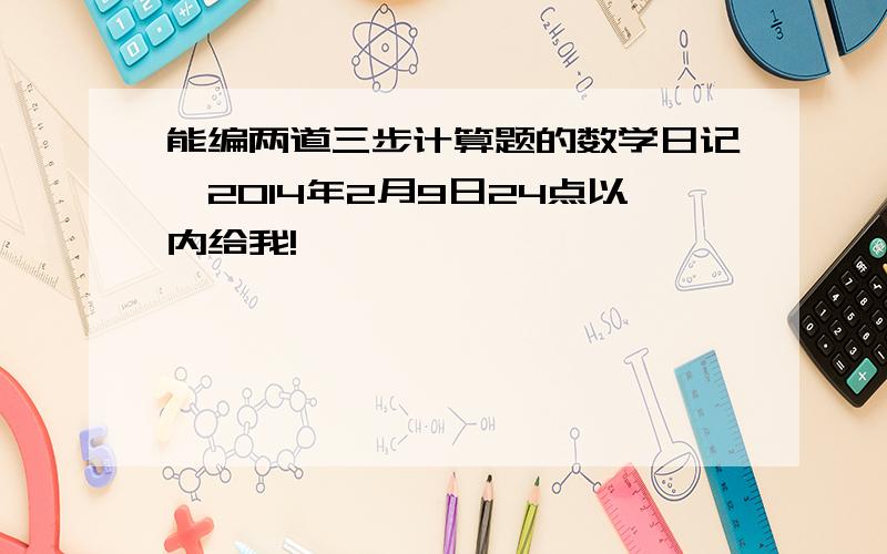 能编两道三步计算题的数学日记,2014年2月9日24点以内给我!