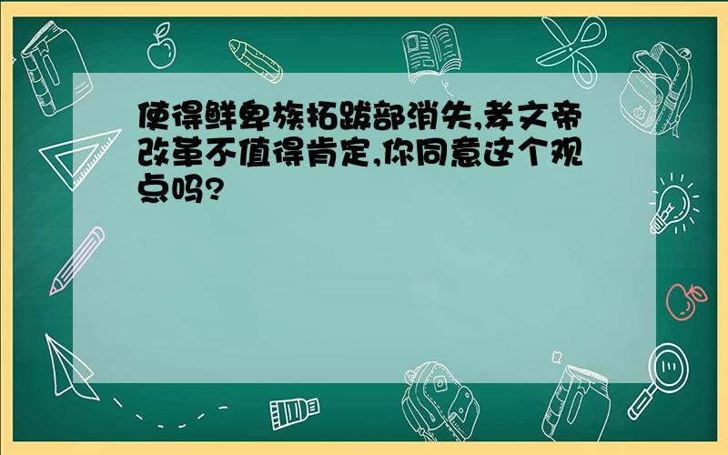 使得鲜卑族拓跋部消失,孝文帝改革不值得肯定,你同意这个观点吗?