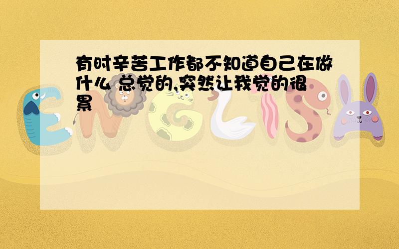 有时辛苦工作都不知道自己在做什么 总觉的,突然让我觉的很累