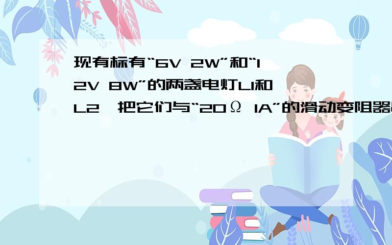 现有标有“6V 2W”和“12V 8W”的两盏电灯L1和L2,把它们与“20Ω 1A”的滑动变阻器串联后,接在18V的电源现有标有“6V 2W”和“12V 8W”的两盏电灯L1和L2,把它们与“20Ω 1A”的滑动变阻器串联后,接