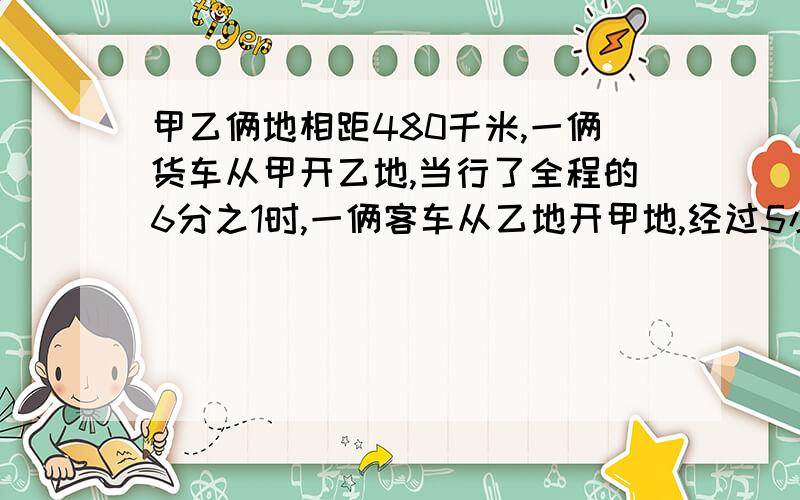 甲乙俩地相距480千米,一俩货车从甲开乙地,当行了全程的6分之1时,一俩客车从乙地开甲地,经过5小时相遇货车与客车的速度比是7比9,客车每小时行多少千米?