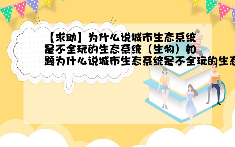 【求助】为什么说城市生态系统是不全玩的生态系统（生物）如题为什么说城市生态系统是不全玩的生态系统简答题