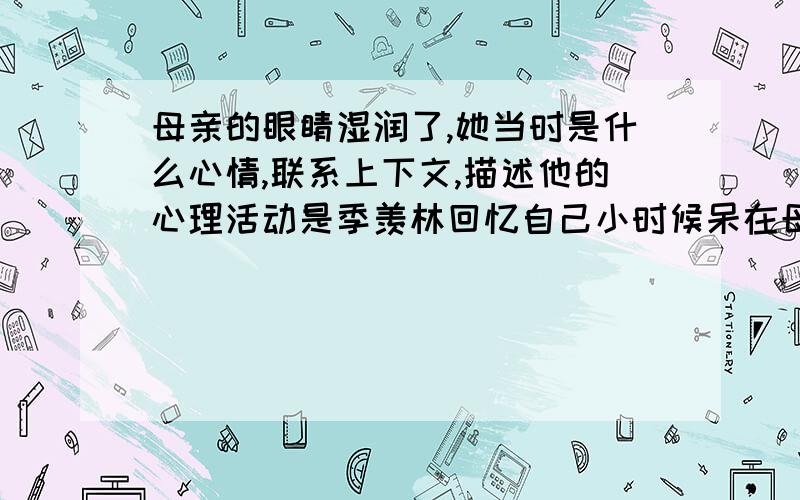 母亲的眼睛湿润了,她当时是什么心情,联系上下文,描述他的心理活动是季羡林回忆自己小时候呆在母亲身边的情形、、