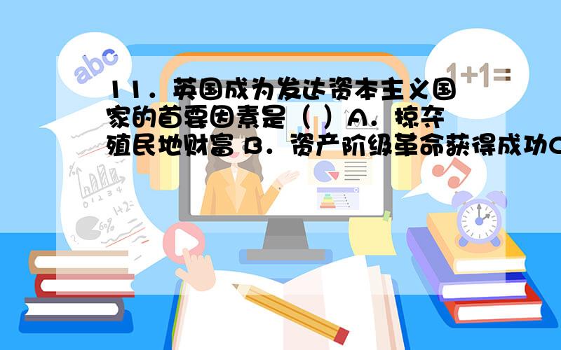 11．英国成为发达资本主义国家的首要因素是（ ）A．掠夺殖民地财富 B．资产阶级革命获得成功C．具有优越的海外贸易地位 D．拥有强大的军队