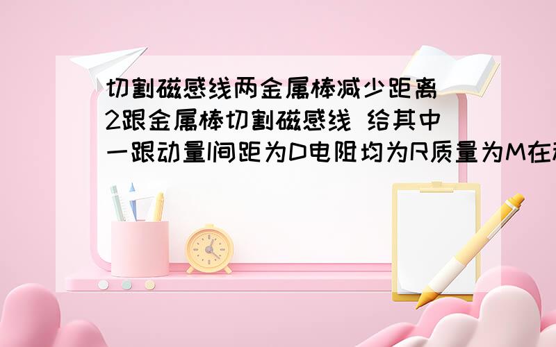 切割磁感线两金属棒减少距离 2跟金属棒切割磁感线 给其中一跟动量I间距为D电阻均为R质量为M在稳定后如何求距离增加量