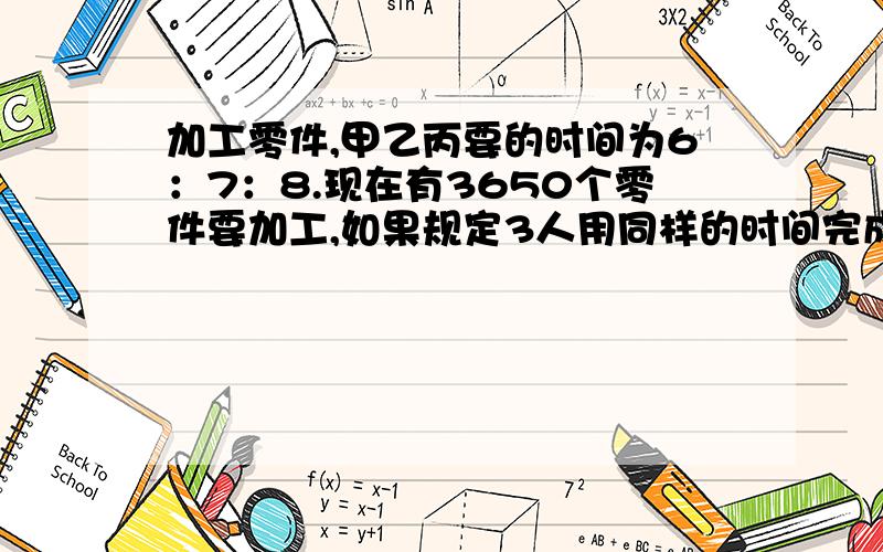 加工零件,甲乙丙要的时间为6：7：8.现在有3650个零件要加工,如果规定3人用同样的时间完成任务,各要加工多少个? 