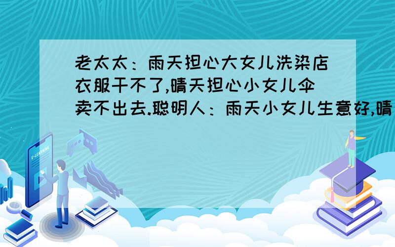 老太太：雨天担心大女儿洗染店衣服干不了,晴天担心小女儿伞卖不出去.聪明人：雨天小女儿生意好,晴天老太太：雨天担心大女儿洗染店衣服干不了,晴天担心小女儿伞卖不出去.聪明人：雨