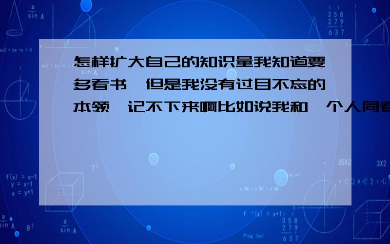 怎样扩大自己的知识量我知道要多看书,但是我没有过目不忘的本领,记不下来啊比如说我和一个人同看一本书,我只能知道书本大概意思,而另一个人却还记得作者、书里的地名等信息