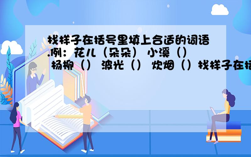 找样子在括号里填上合适的词语.例：花儿（朵朵） 小溪（） 杨柳（） 波光（） 炊烟（）找样子在括号里填上合适的词语.例：花儿（朵朵）小溪（） 杨柳（） 波光（）炊烟（）