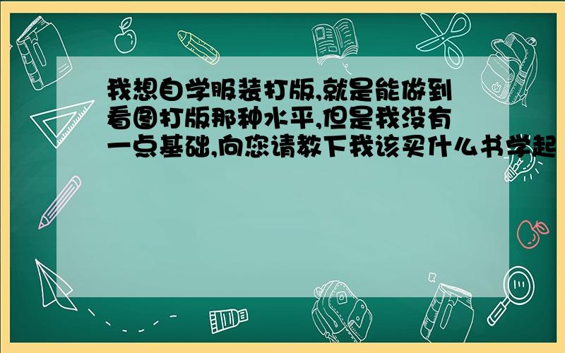 我想自学服装打版,就是能做到看图打版那种水平,但是我没有一点基础,向您请教下我该买什么书学起