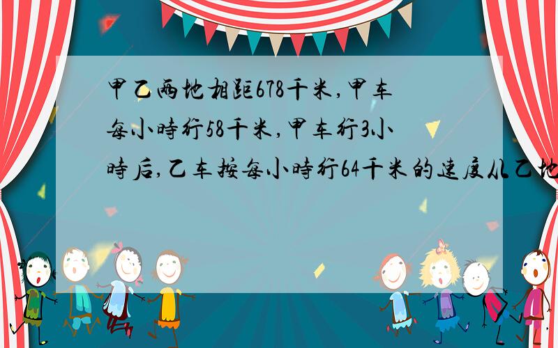 甲乙两地相距678千米,甲车每小时行58千米,甲车行3小时后,乙车按每小时行64千米的速度从乙地往甲地,问两车几小时后相遇�