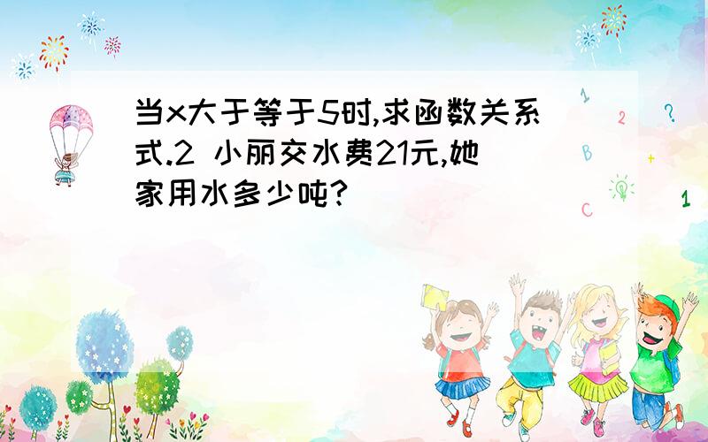 当x大于等于5时,求函数关系式.2 小丽交水费21元,她家用水多少吨?