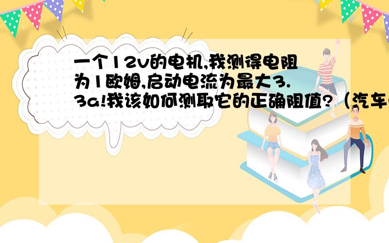 一个12v的电机,我测得电阻为1欧姆,启动电流为最大3.3a!我该如何测取它的正确阻值?（汽车电子手刹上的电机,a6l电机两线,可接正反转!