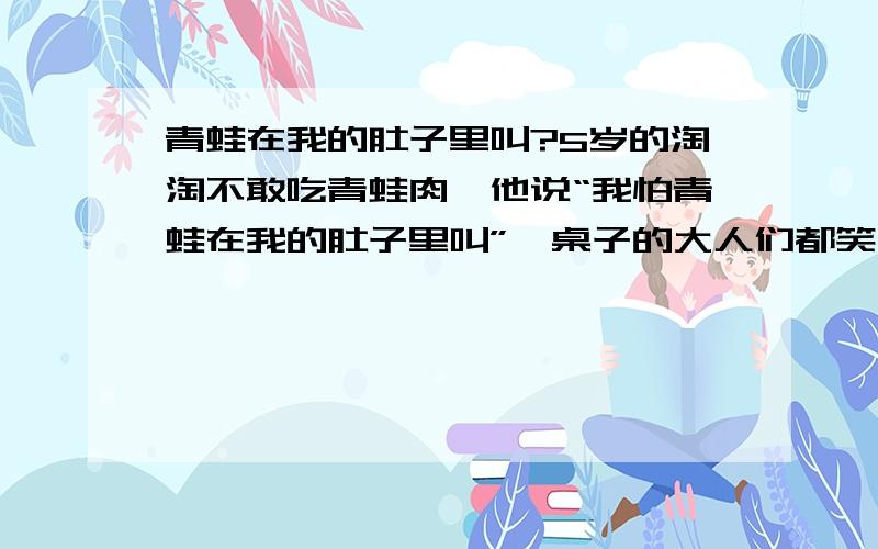 青蛙在我的肚子里叫?5岁的淘淘不敢吃青蛙肉,他说“我怕青蛙在我的肚子里叫”一桌子的大人们都笑了起来.