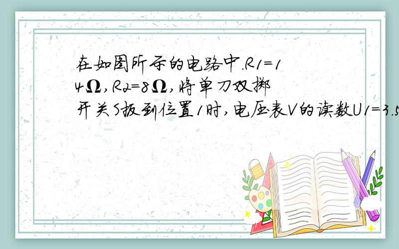 在如图所示的电路中.R1=14Ω,R2=8Ω,将单刀双掷开关S扳到位置1时,电压表V的读数U1=3.5V,扳到.在如图所示的电路中.R1=14Ω,R2=8Ω,将单刀双掷开关S扳到位置1时,电压表V的读数U1=3.5V,扳到2 位置时,电压