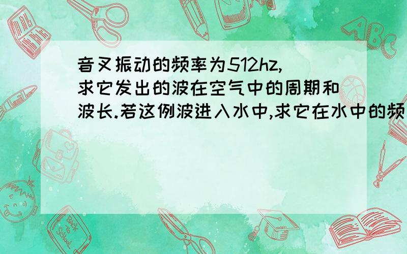 音叉振动的频率为512hz,求它发出的波在空气中的周期和波长.若这例波进入水中,求它在水中的频率和波长.(在空气中的波速为340m/s,在水中的波速为1440m/s)