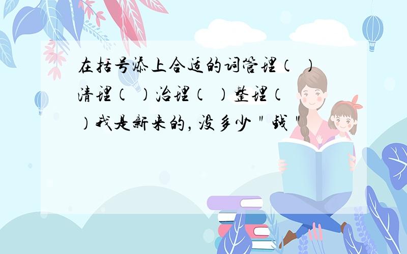 在括号添上合适的词管理（ ）清理（ ）治理（ ）整理（ ）我是新来的，没多少＂钱＂