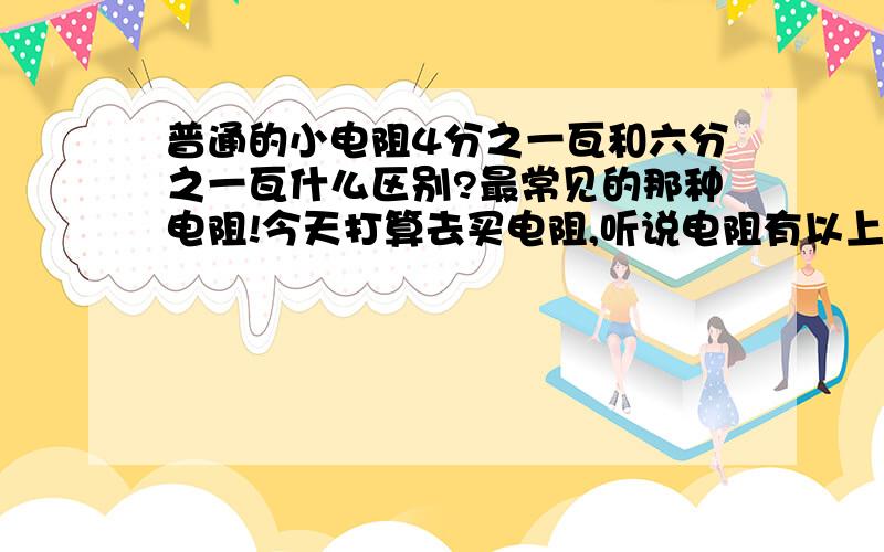 普通的小电阻4分之一瓦和六分之一瓦什么区别?最常见的那种电阻!今天打算去买电阻,听说电阻有以上两种规格、买哪种能用?电阻多少钱?就是最常见的那种电阻