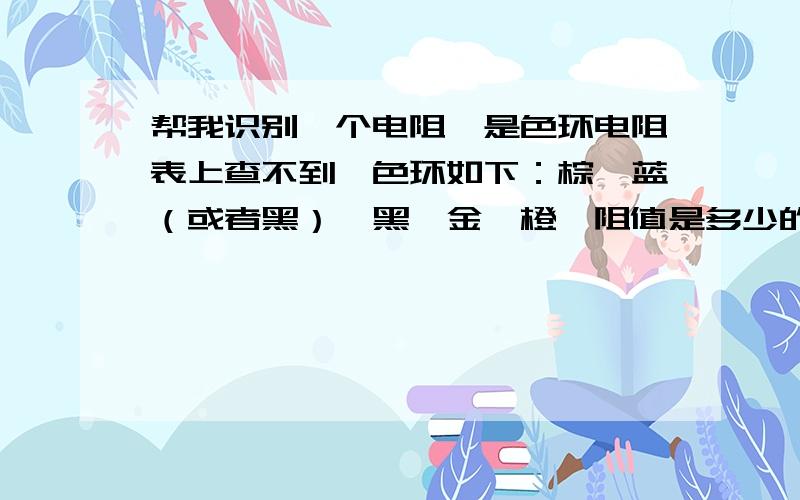 帮我识别一个电阻,是色环电阻表上查不到,色环如下：棕、蓝（或者黑）、黑、金、橙,阻值是多少的?我现在只知道那条金色色环的最粗