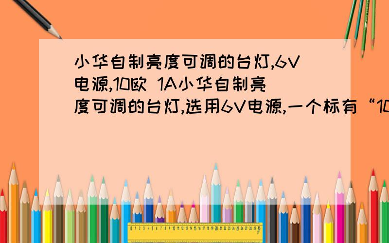 小华自制亮度可调的台灯,6V电源,10欧 1A小华自制亮度可调的台灯,选用6V电源,一个标有“10欧 1A”的滑动变阻器一只标有“2.5V 0.5A”的灯泡,一个开关和若干导线组成一个串联电路,问：1：小华