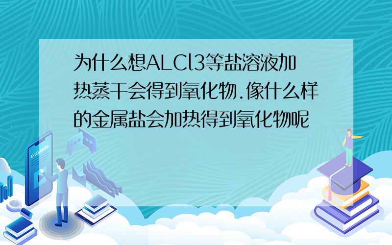 为什么想ALCl3等盐溶液加热蒸干会得到氧化物.像什么样的金属盐会加热得到氧化物呢