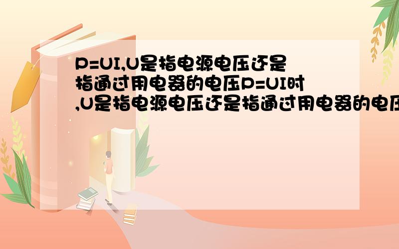 P=UI,U是指电源电压还是指通过用电器的电压P=UI时,U是指电源电压还是指通过用电器的电压U=IR,是不是总电压等于总电流乘总电阻是在串,并联电路中