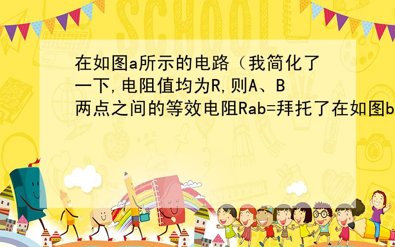 在如图a所示的电路（我简化了一下,电阻值均为R,则A、B两点之间的等效电阻Rab=拜托了在如图b所示的有线网络中,每一小段导体的电阻值均为R,则A、B两点之间的等效电阻Rab=答案放上来参考：