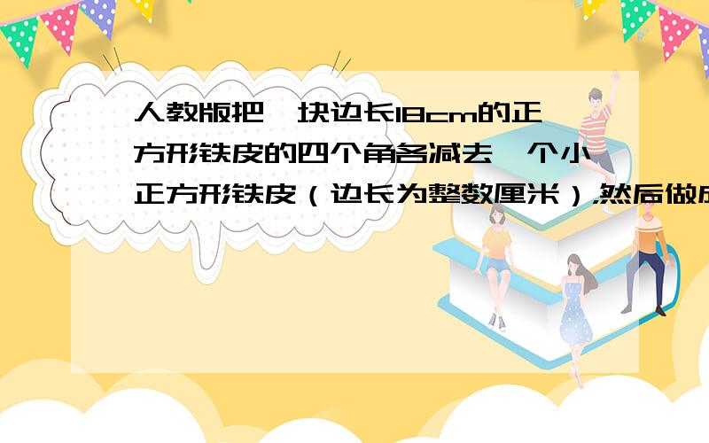 人教版把一块边长18cm的正方形铁皮的四个角各减去一个小正方形铁皮（边长为整数厘米），然后做成一个无盖的长方形铁盒。1.猜想：无盖长方形铁盒的容积最大是多少？2.验证：剪去的小