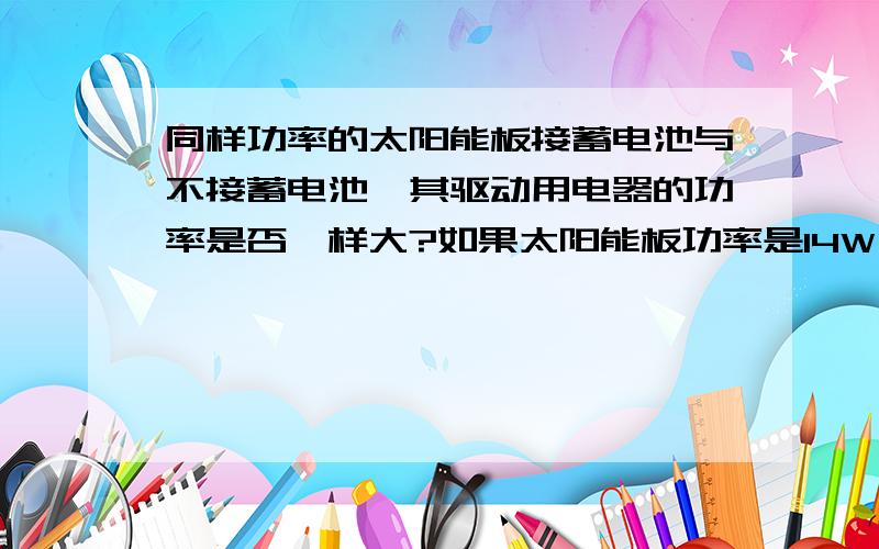 同样功率的太阳能板接蓄电池与不接蓄电池,其驱动用电器的功率是否一样大?如果太阳能板功率是14W,输出最大功率是14W,要是加上蓄电池是10AH12V的,输出给用电器的最大功率是120W,