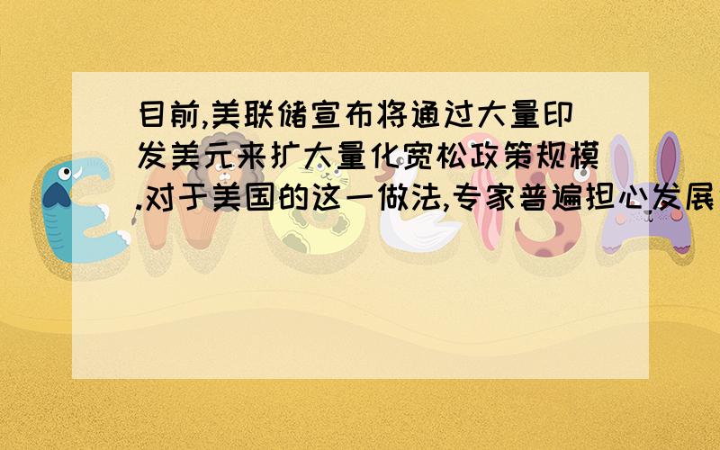 目前,美联储宣布将通过大量印发美元来扩大量化宽松政策规模.对于美国的这一做法,专家普遍担心发展中国家会受到美元泛滥的冲击.据此回答下面两题.1.美国通过大量印发美元来推行的量化