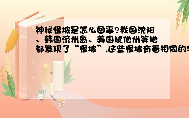 神秘怪坡是怎么回事?我国沈阳、韩国济州岛、美国犹他州等地都发现了“怪坡”,这些怪坡有着相同的特点：汽车下坡时需加大油门,而上坡时熄火也可以到的坡顶；骑自行车时,下坡要使劲蹬