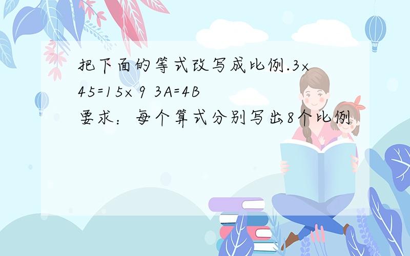 把下面的等式改写成比例.3×45=15×9 3A=4B 要求：每个算式分别写出8个比例