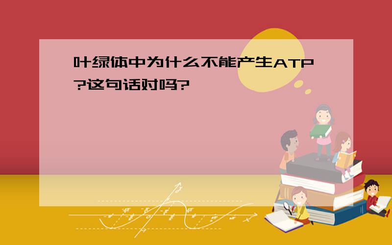 叶绿体中为什么不能产生ATP?这句话对吗?