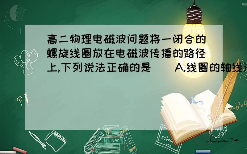 高二物理电磁波问题将一闭合的螺旋线圈放在电磁波传播的路径上,下列说法正确的是（）A.线圈的轴线沿波的传播方向放置时,线圈中的感应电流最强B.线圈的轴线沿波的传播方向放置时,线圈