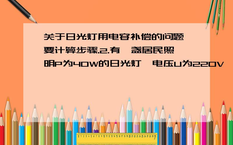 关于日光灯用电容补偿的问题,要计算步骤.2.有一盏居民照明P为40W的日光灯,电压U为220V,功率因数cosφ1为0.443,为了提高它的功率因数,并联电容C为4.134uF.则并联电容前后电路的总电流分别为A、A