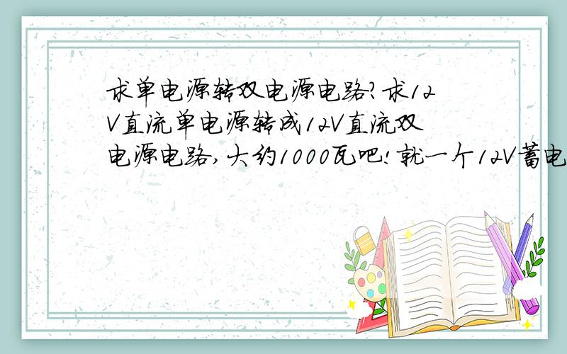 求单电源转双电源电路?求12V直流单电源转成12V直流双电源电路,大约1000瓦吧!就一个12V蓄电池!感激不尽没写错 就是1000W 我是给功放供电的 就是1000W