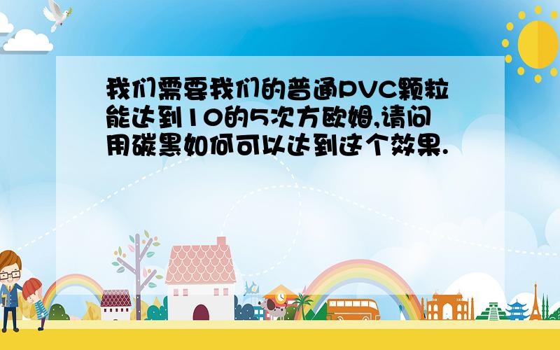 我们需要我们的普通PVC颗粒能达到10的5次方欧姆,请问用碳黑如何可以达到这个效果.