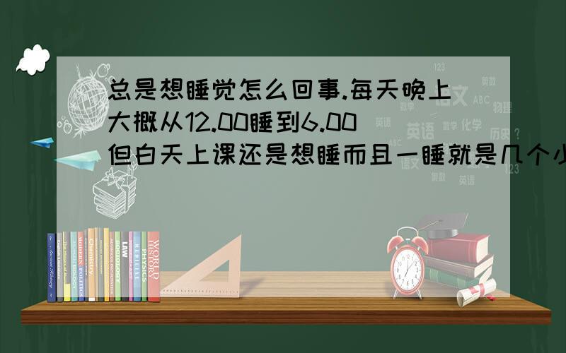 总是想睡觉怎么回事.每天晚上大概从12.00睡到6.00但白天上课还是想睡而且一睡就是几个小时 差不多就是从上课睡到放学晚自习也一样、感觉一天睡觉的时间都快要17 8个小时了 所以想问下怎