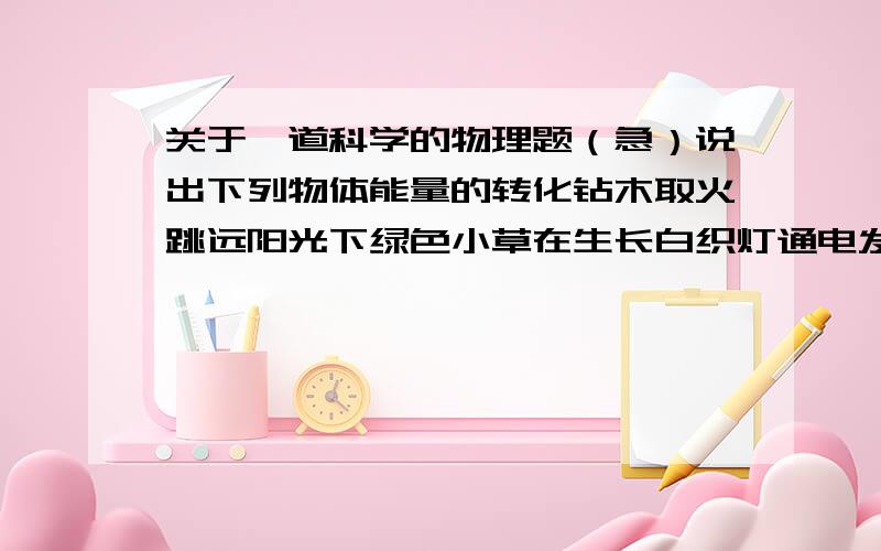 关于一道科学的物理题（急）说出下列物体能量的转化钻木取火跳远阳光下绿色小草在生长白织灯通电发光